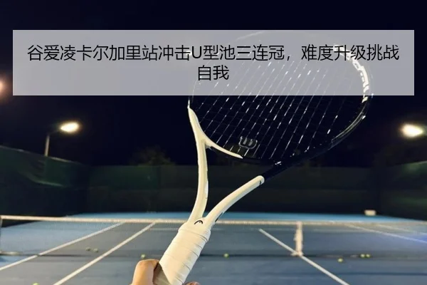 谷爱凌卡尔加里站冲击U型池三连冠，难度升级挑战自我