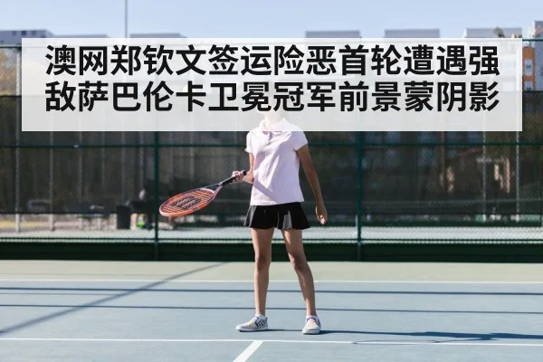 澳网郑钦文签运险恶首轮遭遇强敌萨巴伦卡卫冕冠军前景蒙阴影